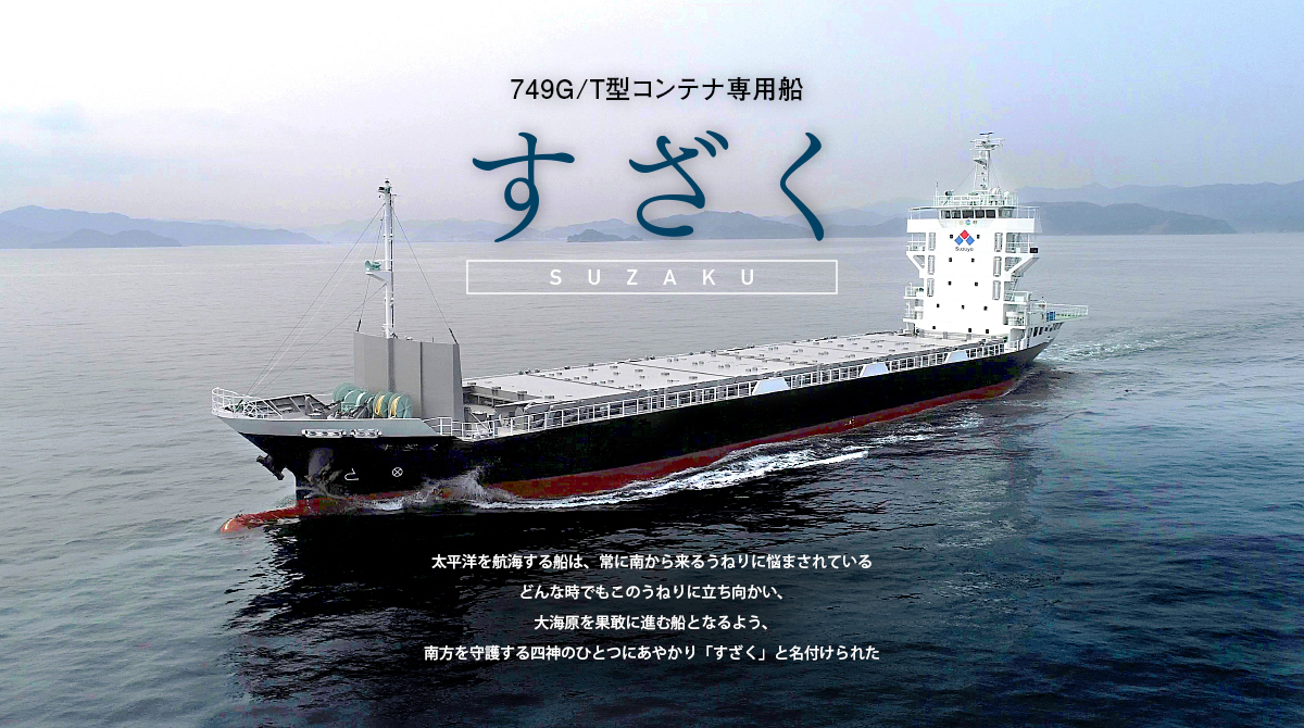 新造船｜749G/T型コンテナ専用船すざく　太平洋を航海する船は、常に南から来るうねりに悩まされているどんな時でもこのうねりに立ち向かい、大海原を果敢に進む船となるよう、南方を守護する四神のひとつにあやかり「すざく」と名付けられた